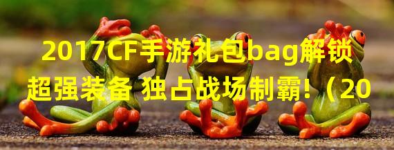 2017CF手游礼包bag解锁超强装备 独占战场制霸!（2017CF手游礼包bag新玩法狂欢 全民热血竞技火爆开启!）